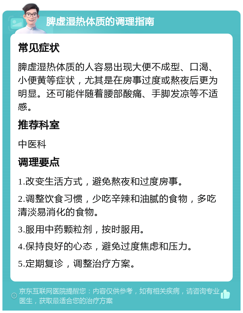 脾虚湿热体质的调理指南 常见症状 脾虚湿热体质的人容易出现大便不成型、口渴、小便黄等症状，尤其是在房事过度或熬夜后更为明显。还可能伴随着腰部酸痛、手脚发凉等不适感。 推荐科室 中医科 调理要点 1.改变生活方式，避免熬夜和过度房事。 2.调整饮食习惯，少吃辛辣和油腻的食物，多吃清淡易消化的食物。 3.服用中药颗粒剂，按时服用。 4.保持良好的心态，避免过度焦虑和压力。 5.定期复诊，调整治疗方案。