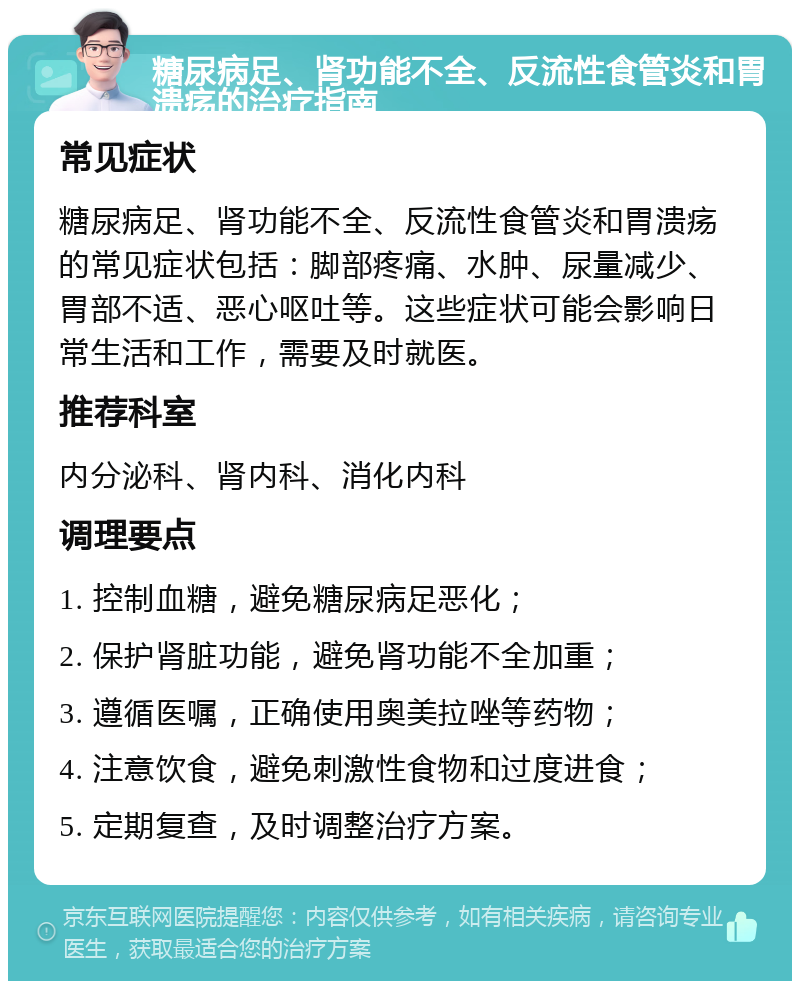 糖尿病足、肾功能不全、反流性食管炎和胃溃疡的治疗指南 常见症状 糖尿病足、肾功能不全、反流性食管炎和胃溃疡的常见症状包括：脚部疼痛、水肿、尿量减少、胃部不适、恶心呕吐等。这些症状可能会影响日常生活和工作，需要及时就医。 推荐科室 内分泌科、肾内科、消化内科 调理要点 1. 控制血糖，避免糖尿病足恶化； 2. 保护肾脏功能，避免肾功能不全加重； 3. 遵循医嘱，正确使用奥美拉唑等药物； 4. 注意饮食，避免刺激性食物和过度进食； 5. 定期复查，及时调整治疗方案。