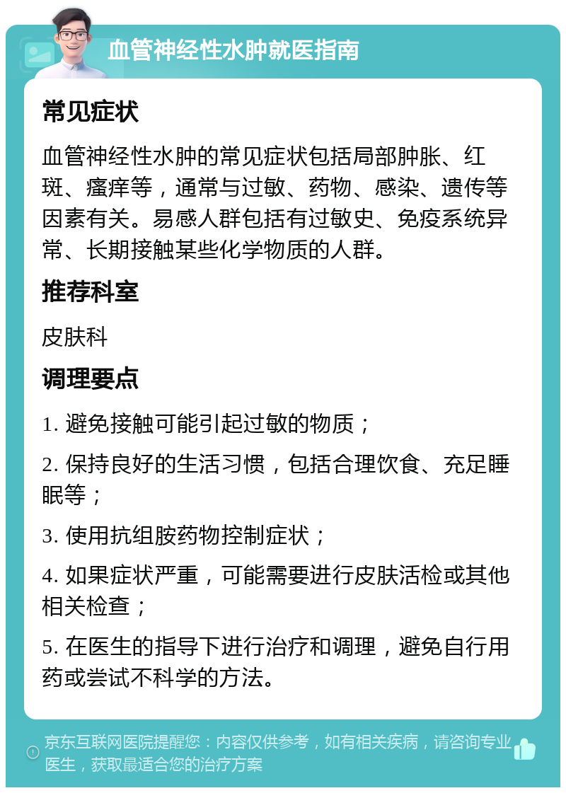 血管神经性水肿就医指南 常见症状 血管神经性水肿的常见症状包括局部肿胀、红斑、瘙痒等，通常与过敏、药物、感染、遗传等因素有关。易感人群包括有过敏史、免疫系统异常、长期接触某些化学物质的人群。 推荐科室 皮肤科 调理要点 1. 避免接触可能引起过敏的物质； 2. 保持良好的生活习惯，包括合理饮食、充足睡眠等； 3. 使用抗组胺药物控制症状； 4. 如果症状严重，可能需要进行皮肤活检或其他相关检查； 5. 在医生的指导下进行治疗和调理，避免自行用药或尝试不科学的方法。