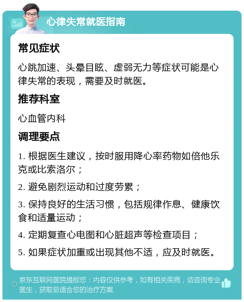 心律失常就医指南 常见症状 心跳加速、头晕目眩、虚弱无力等症状可能是心律失常的表现，需要及时就医。 推荐科室 心血管内科 调理要点 1. 根据医生建议，按时服用降心率药物如倍他乐克或比索洛尔； 2. 避免剧烈运动和过度劳累； 3. 保持良好的生活习惯，包括规律作息、健康饮食和适量运动； 4. 定期复查心电图和心脏超声等检查项目； 5. 如果症状加重或出现其他不适，应及时就医。