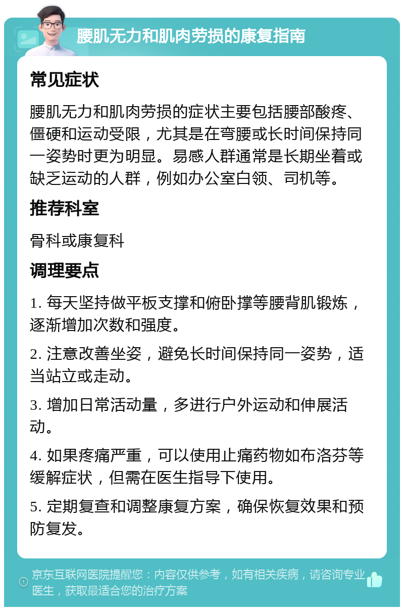 腰肌无力和肌肉劳损的康复指南 常见症状 腰肌无力和肌肉劳损的症状主要包括腰部酸疼、僵硬和运动受限，尤其是在弯腰或长时间保持同一姿势时更为明显。易感人群通常是长期坐着或缺乏运动的人群，例如办公室白领、司机等。 推荐科室 骨科或康复科 调理要点 1. 每天坚持做平板支撑和俯卧撑等腰背肌锻炼，逐渐增加次数和强度。 2. 注意改善坐姿，避免长时间保持同一姿势，适当站立或走动。 3. 增加日常活动量，多进行户外运动和伸展活动。 4. 如果疼痛严重，可以使用止痛药物如布洛芬等缓解症状，但需在医生指导下使用。 5. 定期复查和调整康复方案，确保恢复效果和预防复发。