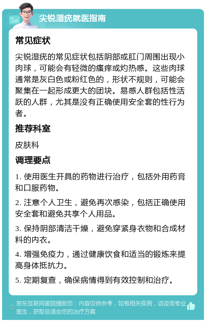 尖锐湿疣就医指南 常见症状 尖锐湿疣的常见症状包括阴部或肛门周围出现小肉球，可能会有轻微的瘙痒或灼热感。这些肉球通常是灰白色或粉红色的，形状不规则，可能会聚集在一起形成更大的团块。易感人群包括性活跃的人群，尤其是没有正确使用安全套的性行为者。 推荐科室 皮肤科 调理要点 1. 使用医生开具的药物进行治疗，包括外用药膏和口服药物。 2. 注意个人卫生，避免再次感染，包括正确使用安全套和避免共享个人用品。 3. 保持阴部清洁干燥，避免穿紧身衣物和合成材料的内衣。 4. 增强免疫力，通过健康饮食和适当的锻炼来提高身体抵抗力。 5. 定期复查，确保病情得到有效控制和治疗。