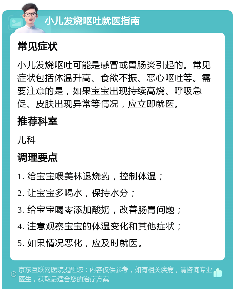 小儿发烧呕吐就医指南 常见症状 小儿发烧呕吐可能是感冒或胃肠炎引起的。常见症状包括体温升高、食欲不振、恶心呕吐等。需要注意的是，如果宝宝出现持续高烧、呼吸急促、皮肤出现异常等情况，应立即就医。 推荐科室 儿科 调理要点 1. 给宝宝喂美林退烧药，控制体温； 2. 让宝宝多喝水，保持水分； 3. 给宝宝喝零添加酸奶，改善肠胃问题； 4. 注意观察宝宝的体温变化和其他症状； 5. 如果情况恶化，应及时就医。