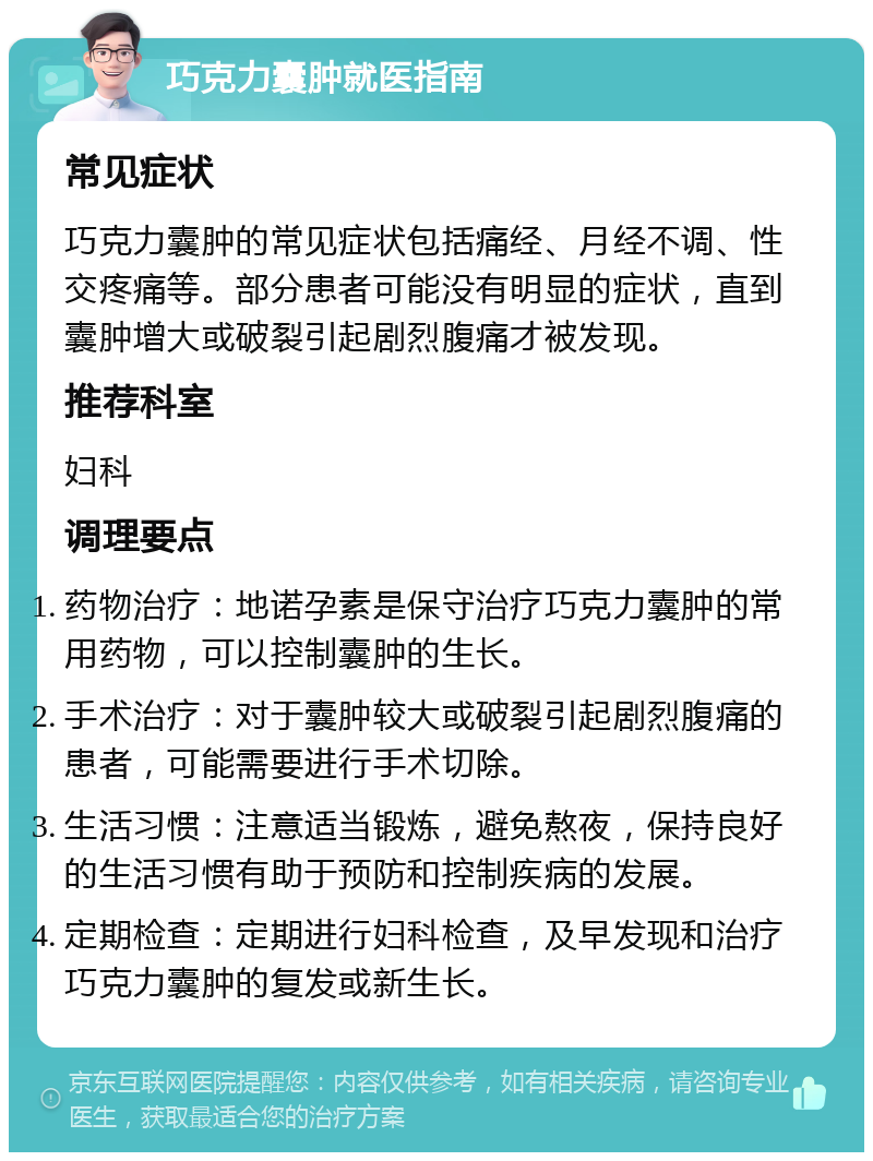 巧克力囊肿就医指南 常见症状 巧克力囊肿的常见症状包括痛经、月经不调、性交疼痛等。部分患者可能没有明显的症状，直到囊肿增大或破裂引起剧烈腹痛才被发现。 推荐科室 妇科 调理要点 药物治疗：地诺孕素是保守治疗巧克力囊肿的常用药物，可以控制囊肿的生长。 手术治疗：对于囊肿较大或破裂引起剧烈腹痛的患者，可能需要进行手术切除。 生活习惯：注意适当锻炼，避免熬夜，保持良好的生活习惯有助于预防和控制疾病的发展。 定期检查：定期进行妇科检查，及早发现和治疗巧克力囊肿的复发或新生长。