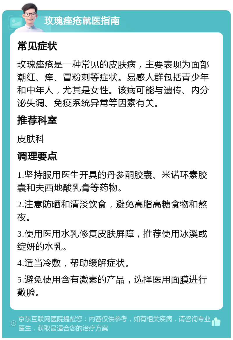 玫瑰痤疮就医指南 常见症状 玫瑰痤疮是一种常见的皮肤病，主要表现为面部潮红、痒、冒粉刺等症状。易感人群包括青少年和中年人，尤其是女性。该病可能与遗传、内分泌失调、免疫系统异常等因素有关。 推荐科室 皮肤科 调理要点 1.坚持服用医生开具的丹参酮胶囊、米诺环素胶囊和夫西地酸乳膏等药物。 2.注意防晒和清淡饮食，避免高脂高糖食物和熬夜。 3.使用医用水乳修复皮肤屏障，推荐使用冰溪或绽妍的水乳。 4.适当冷敷，帮助缓解症状。 5.避免使用含有激素的产品，选择医用面膜进行敷脸。