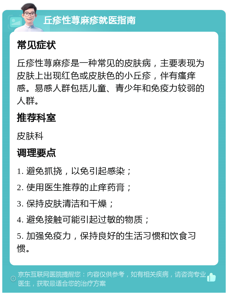 丘疹性荨麻疹就医指南 常见症状 丘疹性荨麻疹是一种常见的皮肤病，主要表现为皮肤上出现红色或皮肤色的小丘疹，伴有瘙痒感。易感人群包括儿童、青少年和免疫力较弱的人群。 推荐科室 皮肤科 调理要点 1. 避免抓挠，以免引起感染； 2. 使用医生推荐的止痒药膏； 3. 保持皮肤清洁和干燥； 4. 避免接触可能引起过敏的物质； 5. 加强免疫力，保持良好的生活习惯和饮食习惯。