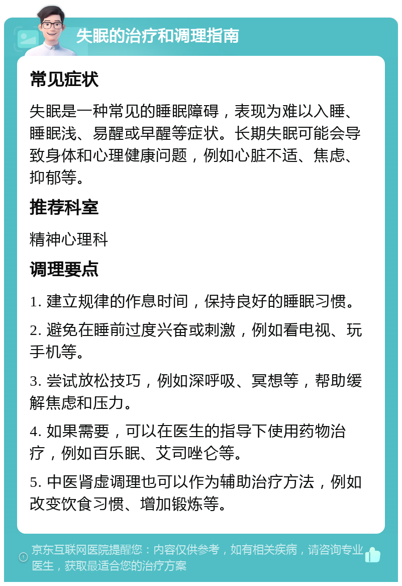 失眠的治疗和调理指南 常见症状 失眠是一种常见的睡眠障碍，表现为难以入睡、睡眠浅、易醒或早醒等症状。长期失眠可能会导致身体和心理健康问题，例如心脏不适、焦虑、抑郁等。 推荐科室 精神心理科 调理要点 1. 建立规律的作息时间，保持良好的睡眠习惯。 2. 避免在睡前过度兴奋或刺激，例如看电视、玩手机等。 3. 尝试放松技巧，例如深呼吸、冥想等，帮助缓解焦虑和压力。 4. 如果需要，可以在医生的指导下使用药物治疗，例如百乐眠、艾司唑仑等。 5. 中医肾虚调理也可以作为辅助治疗方法，例如改变饮食习惯、增加锻炼等。