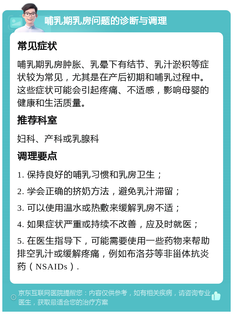 哺乳期乳房问题的诊断与调理 常见症状 哺乳期乳房肿胀、乳晕下有结节、乳汁淤积等症状较为常见，尤其是在产后初期和哺乳过程中。这些症状可能会引起疼痛、不适感，影响母婴的健康和生活质量。 推荐科室 妇科、产科或乳腺科 调理要点 1. 保持良好的哺乳习惯和乳房卫生； 2. 学会正确的挤奶方法，避免乳汁滞留； 3. 可以使用温水或热敷来缓解乳房不适； 4. 如果症状严重或持续不改善，应及时就医； 5. 在医生指导下，可能需要使用一些药物来帮助排空乳汁或缓解疼痛，例如布洛芬等非甾体抗炎药（NSAIDs）.