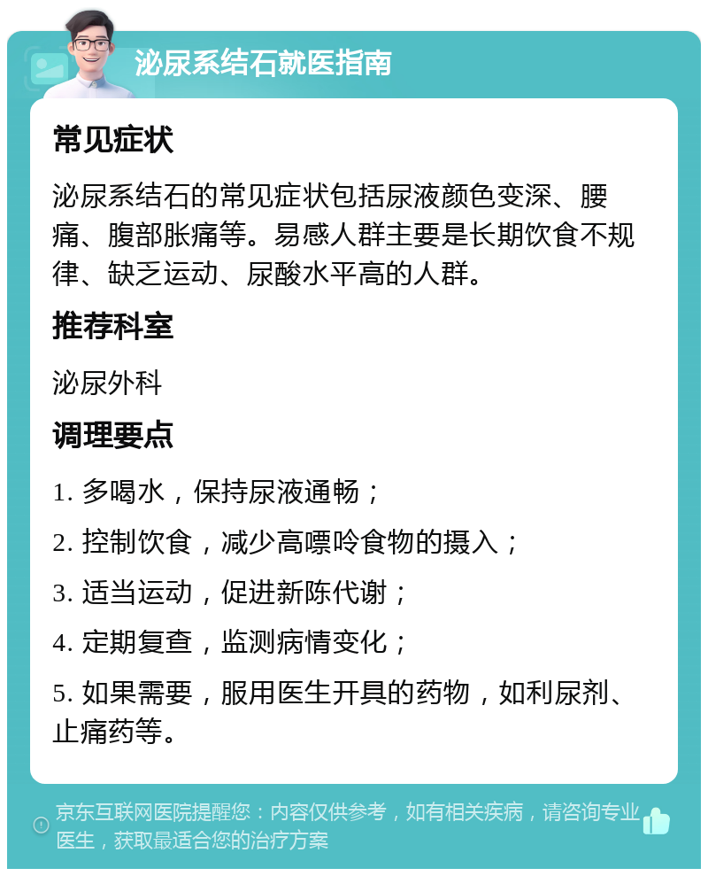 泌尿系结石就医指南 常见症状 泌尿系结石的常见症状包括尿液颜色变深、腰痛、腹部胀痛等。易感人群主要是长期饮食不规律、缺乏运动、尿酸水平高的人群。 推荐科室 泌尿外科 调理要点 1. 多喝水，保持尿液通畅； 2. 控制饮食，减少高嘌呤食物的摄入； 3. 适当运动，促进新陈代谢； 4. 定期复查，监测病情变化； 5. 如果需要，服用医生开具的药物，如利尿剂、止痛药等。