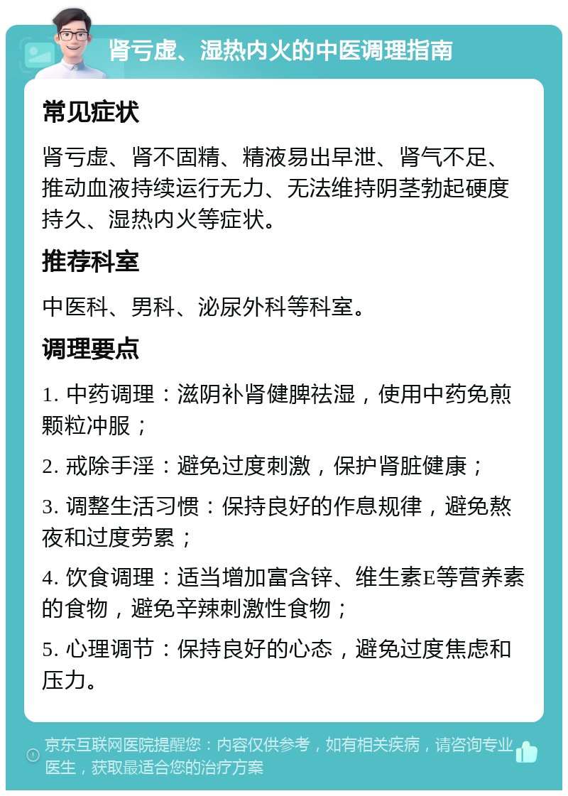 肾亏虚、湿热内火的中医调理指南 常见症状 肾亏虚、肾不固精、精液易出早泄、肾气不足、推动血液持续运行无力、无法维持阴茎勃起硬度持久、湿热内火等症状。 推荐科室 中医科、男科、泌尿外科等科室。 调理要点 1. 中药调理：滋阴补肾健脾祛湿，使用中药免煎颗粒冲服； 2. 戒除手淫：避免过度刺激，保护肾脏健康； 3. 调整生活习惯：保持良好的作息规律，避免熬夜和过度劳累； 4. 饮食调理：适当增加富含锌、维生素E等营养素的食物，避免辛辣刺激性食物； 5. 心理调节：保持良好的心态，避免过度焦虑和压力。