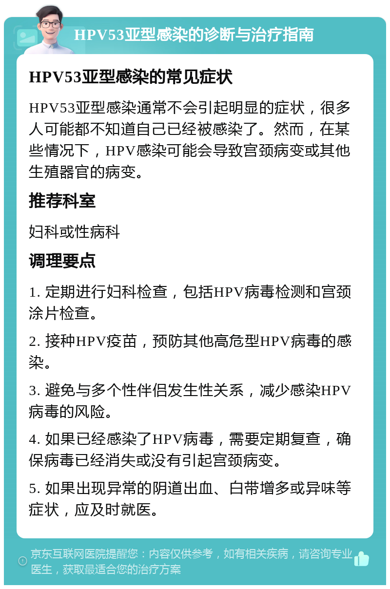 HPV53亚型感染的诊断与治疗指南 HPV53亚型感染的常见症状 HPV53亚型感染通常不会引起明显的症状，很多人可能都不知道自己已经被感染了。然而，在某些情况下，HPV感染可能会导致宫颈病变或其他生殖器官的病变。 推荐科室 妇科或性病科 调理要点 1. 定期进行妇科检查，包括HPV病毒检测和宫颈涂片检查。 2. 接种HPV疫苗，预防其他高危型HPV病毒的感染。 3. 避免与多个性伴侣发生性关系，减少感染HPV病毒的风险。 4. 如果已经感染了HPV病毒，需要定期复查，确保病毒已经消失或没有引起宫颈病变。 5. 如果出现异常的阴道出血、白带增多或异味等症状，应及时就医。