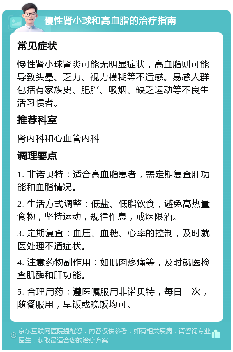 慢性肾小球和高血脂的治疗指南 常见症状 慢性肾小球肾炎可能无明显症状，高血脂则可能导致头晕、乏力、视力模糊等不适感。易感人群包括有家族史、肥胖、吸烟、缺乏运动等不良生活习惯者。 推荐科室 肾内科和心血管内科 调理要点 1. 非诺贝特：适合高血脂患者，需定期复查肝功能和血脂情况。 2. 生活方式调整：低盐、低脂饮食，避免高热量食物，坚持运动，规律作息，戒烟限酒。 3. 定期复查：血压、血糖、心率的控制，及时就医处理不适症状。 4. 注意药物副作用：如肌肉疼痛等，及时就医检查肌酶和肝功能。 5. 合理用药：遵医嘱服用非诺贝特，每日一次，随餐服用，早饭或晚饭均可。