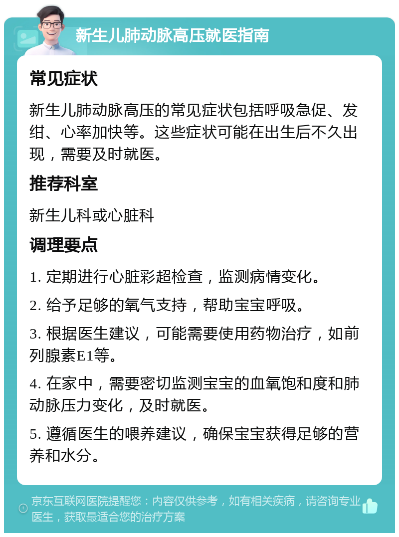 新生儿肺动脉高压就医指南 常见症状 新生儿肺动脉高压的常见症状包括呼吸急促、发绀、心率加快等。这些症状可能在出生后不久出现，需要及时就医。 推荐科室 新生儿科或心脏科 调理要点 1. 定期进行心脏彩超检查，监测病情变化。 2. 给予足够的氧气支持，帮助宝宝呼吸。 3. 根据医生建议，可能需要使用药物治疗，如前列腺素E1等。 4. 在家中，需要密切监测宝宝的血氧饱和度和肺动脉压力变化，及时就医。 5. 遵循医生的喂养建议，确保宝宝获得足够的营养和水分。