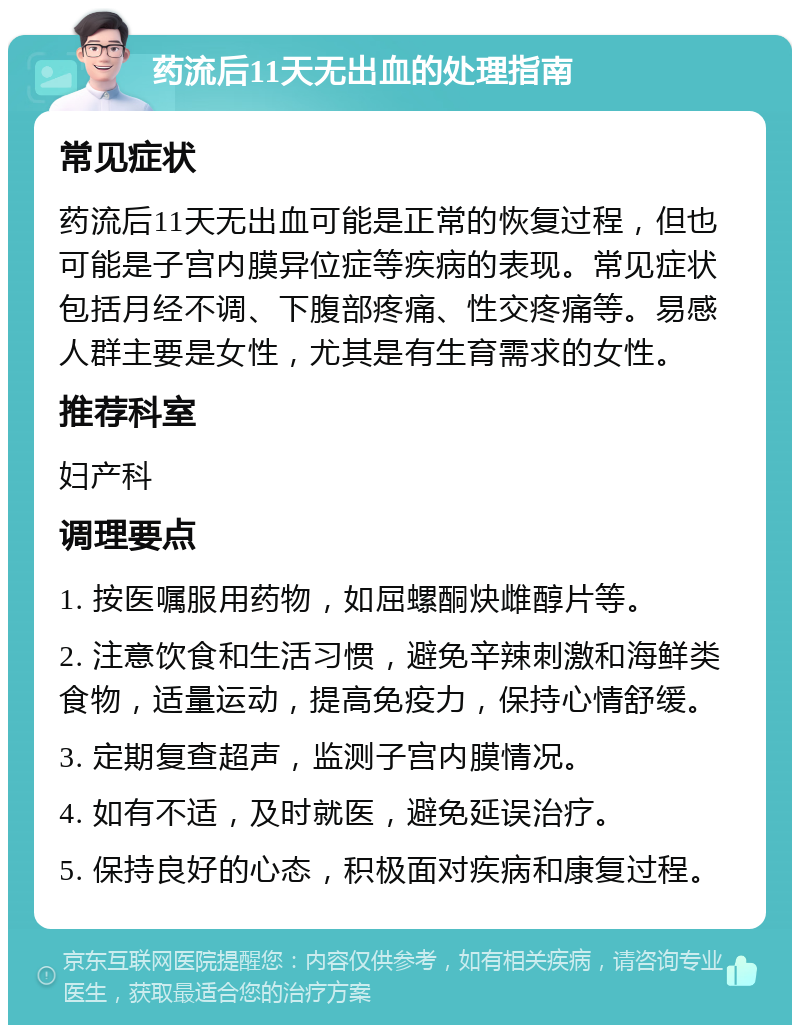 药流后11天无出血的处理指南 常见症状 药流后11天无出血可能是正常的恢复过程，但也可能是子宫内膜异位症等疾病的表现。常见症状包括月经不调、下腹部疼痛、性交疼痛等。易感人群主要是女性，尤其是有生育需求的女性。 推荐科室 妇产科 调理要点 1. 按医嘱服用药物，如屈螺酮炔雌醇片等。 2. 注意饮食和生活习惯，避免辛辣刺激和海鲜类食物，适量运动，提高免疫力，保持心情舒缓。 3. 定期复查超声，监测子宫内膜情况。 4. 如有不适，及时就医，避免延误治疗。 5. 保持良好的心态，积极面对疾病和康复过程。