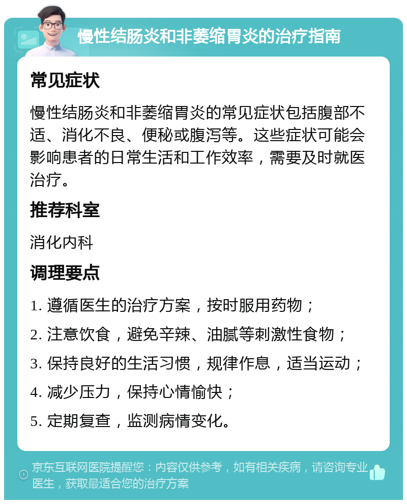 慢性结肠炎和非萎缩胃炎的治疗指南 常见症状 慢性结肠炎和非萎缩胃炎的常见症状包括腹部不适、消化不良、便秘或腹泻等。这些症状可能会影响患者的日常生活和工作效率，需要及时就医治疗。 推荐科室 消化内科 调理要点 1. 遵循医生的治疗方案，按时服用药物； 2. 注意饮食，避免辛辣、油腻等刺激性食物； 3. 保持良好的生活习惯，规律作息，适当运动； 4. 减少压力，保持心情愉快； 5. 定期复查，监测病情变化。