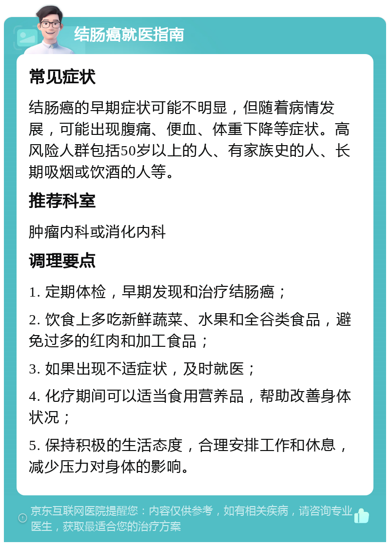 结肠癌就医指南 常见症状 结肠癌的早期症状可能不明显，但随着病情发展，可能出现腹痛、便血、体重下降等症状。高风险人群包括50岁以上的人、有家族史的人、长期吸烟或饮酒的人等。 推荐科室 肿瘤内科或消化内科 调理要点 1. 定期体检，早期发现和治疗结肠癌； 2. 饮食上多吃新鲜蔬菜、水果和全谷类食品，避免过多的红肉和加工食品； 3. 如果出现不适症状，及时就医； 4. 化疗期间可以适当食用营养品，帮助改善身体状况； 5. 保持积极的生活态度，合理安排工作和休息，减少压力对身体的影响。