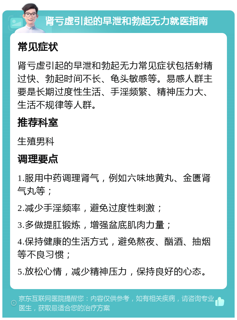 肾亏虚引起的早泄和勃起无力就医指南 常见症状 肾亏虚引起的早泄和勃起无力常见症状包括射精过快、勃起时间不长、龟头敏感等。易感人群主要是长期过度性生活、手淫频繁、精神压力大、生活不规律等人群。 推荐科室 生殖男科 调理要点 1.服用中药调理肾气，例如六味地黄丸、金匮肾气丸等； 2.减少手淫频率，避免过度性刺激； 3.多做提肛锻炼，增强盆底肌肉力量； 4.保持健康的生活方式，避免熬夜、酗酒、抽烟等不良习惯； 5.放松心情，减少精神压力，保持良好的心态。