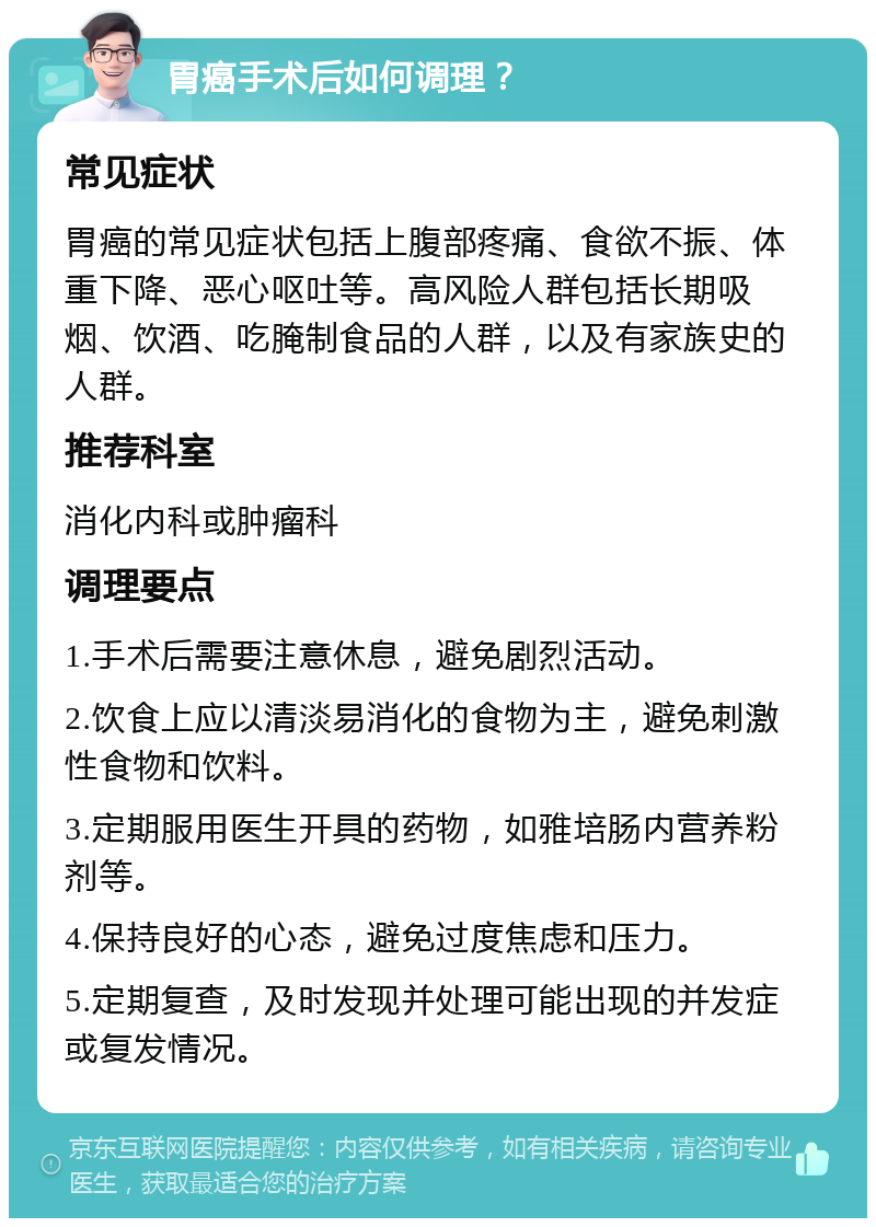 胃癌手术后如何调理？ 常见症状 胃癌的常见症状包括上腹部疼痛、食欲不振、体重下降、恶心呕吐等。高风险人群包括长期吸烟、饮酒、吃腌制食品的人群，以及有家族史的人群。 推荐科室 消化内科或肿瘤科 调理要点 1.手术后需要注意休息，避免剧烈活动。 2.饮食上应以清淡易消化的食物为主，避免刺激性食物和饮料。 3.定期服用医生开具的药物，如雅培肠内营养粉剂等。 4.保持良好的心态，避免过度焦虑和压力。 5.定期复查，及时发现并处理可能出现的并发症或复发情况。