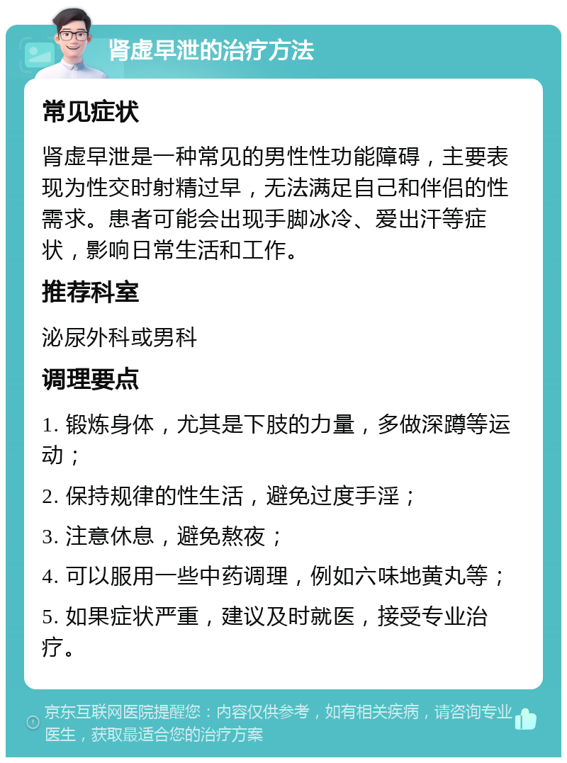 肾虚早泄的治疗方法 常见症状 肾虚早泄是一种常见的男性性功能障碍，主要表现为性交时射精过早，无法满足自己和伴侣的性需求。患者可能会出现手脚冰冷、爱出汗等症状，影响日常生活和工作。 推荐科室 泌尿外科或男科 调理要点 1. 锻炼身体，尤其是下肢的力量，多做深蹲等运动； 2. 保持规律的性生活，避免过度手淫； 3. 注意休息，避免熬夜； 4. 可以服用一些中药调理，例如六味地黄丸等； 5. 如果症状严重，建议及时就医，接受专业治疗。