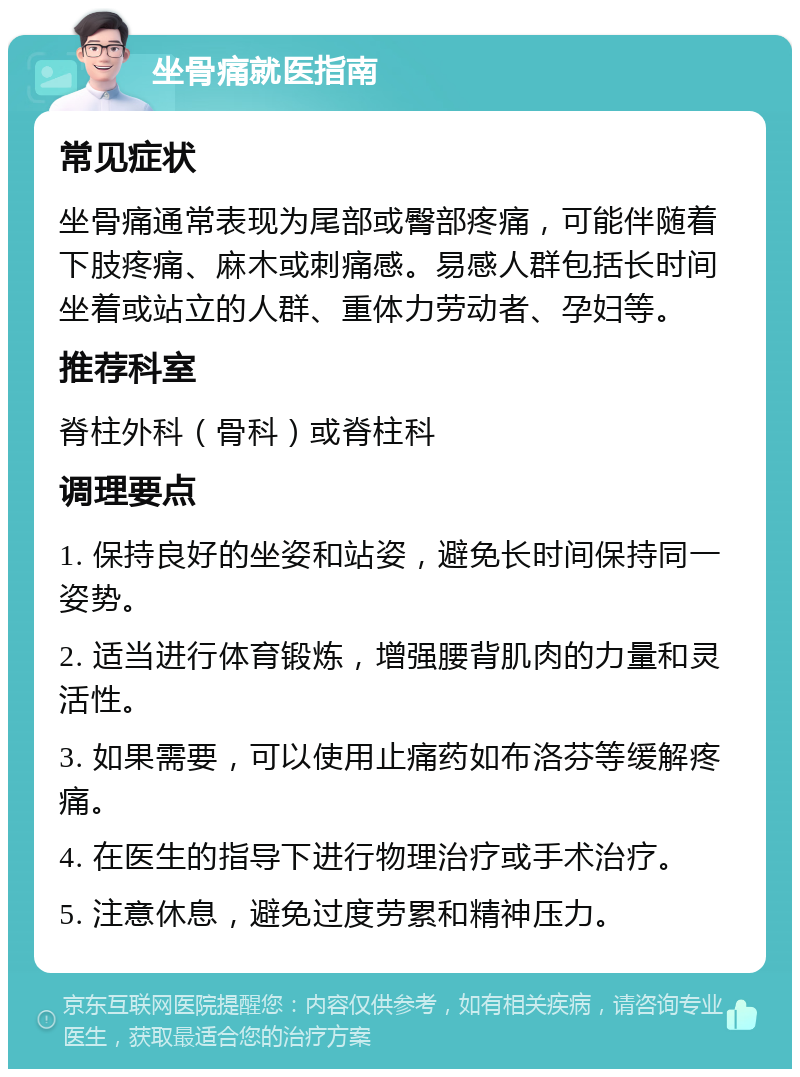 坐骨痛就医指南 常见症状 坐骨痛通常表现为尾部或臀部疼痛，可能伴随着下肢疼痛、麻木或刺痛感。易感人群包括长时间坐着或站立的人群、重体力劳动者、孕妇等。 推荐科室 脊柱外科（骨科）或脊柱科 调理要点 1. 保持良好的坐姿和站姿，避免长时间保持同一姿势。 2. 适当进行体育锻炼，增强腰背肌肉的力量和灵活性。 3. 如果需要，可以使用止痛药如布洛芬等缓解疼痛。 4. 在医生的指导下进行物理治疗或手术治疗。 5. 注意休息，避免过度劳累和精神压力。