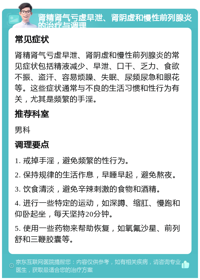 肾精肾气亏虚早泄、肾阴虚和慢性前列腺炎的治疗与调理 常见症状 肾精肾气亏虚早泄、肾阴虚和慢性前列腺炎的常见症状包括精液减少、早泄、口干、乏力、食欲不振、盗汗、容易烦躁、失眠、尿频尿急和眼花等。这些症状通常与不良的生活习惯和性行为有关，尤其是频繁的手淫。 推荐科室 男科 调理要点 1. 戒掉手淫，避免频繁的性行为。 2. 保持规律的生活作息，早睡早起，避免熬夜。 3. 饮食清淡，避免辛辣刺激的食物和酒精。 4. 进行一些特定的运动，如深蹲、缩肛、慢跑和仰卧起坐，每天坚持20分钟。 5. 使用一些药物来帮助恢复，如氧氟沙星、前列舒和三鞭胶囊等。