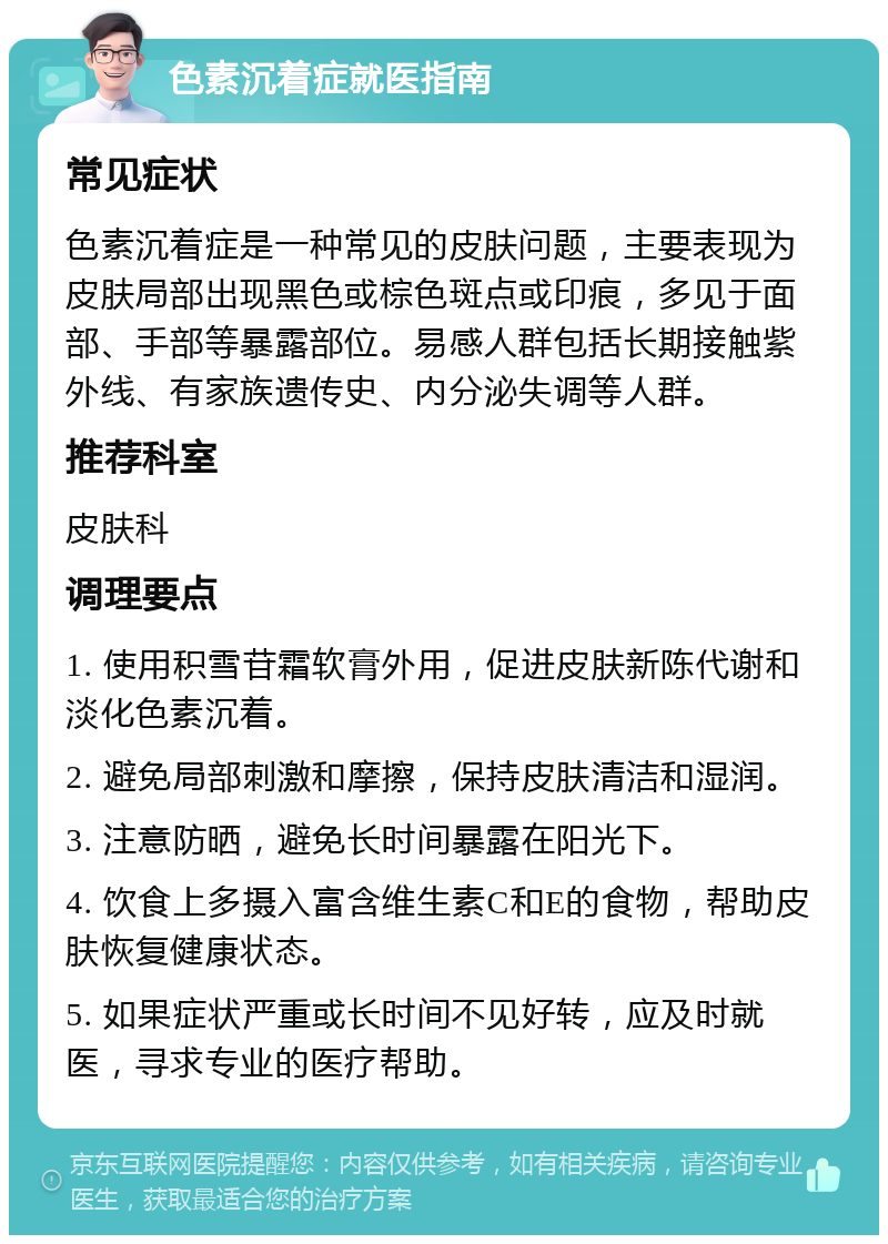 色素沉着症就医指南 常见症状 色素沉着症是一种常见的皮肤问题，主要表现为皮肤局部出现黑色或棕色斑点或印痕，多见于面部、手部等暴露部位。易感人群包括长期接触紫外线、有家族遗传史、内分泌失调等人群。 推荐科室 皮肤科 调理要点 1. 使用积雪苷霜软膏外用，促进皮肤新陈代谢和淡化色素沉着。 2. 避免局部刺激和摩擦，保持皮肤清洁和湿润。 3. 注意防晒，避免长时间暴露在阳光下。 4. 饮食上多摄入富含维生素C和E的食物，帮助皮肤恢复健康状态。 5. 如果症状严重或长时间不见好转，应及时就医，寻求专业的医疗帮助。