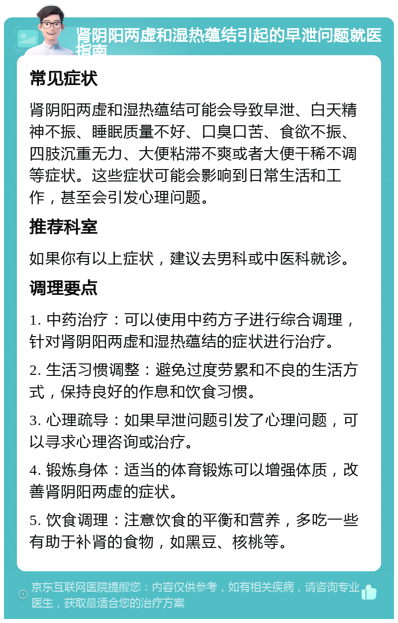 肾阴阳两虚和湿热蕴结引起的早泄问题就医指南 常见症状 肾阴阳两虚和湿热蕴结可能会导致早泄、白天精神不振、睡眠质量不好、口臭口苦、食欲不振、四肢沉重无力、大便粘滞不爽或者大便干稀不调等症状。这些症状可能会影响到日常生活和工作，甚至会引发心理问题。 推荐科室 如果你有以上症状，建议去男科或中医科就诊。 调理要点 1. 中药治疗：可以使用中药方子进行综合调理，针对肾阴阳两虚和湿热蕴结的症状进行治疗。 2. 生活习惯调整：避免过度劳累和不良的生活方式，保持良好的作息和饮食习惯。 3. 心理疏导：如果早泄问题引发了心理问题，可以寻求心理咨询或治疗。 4. 锻炼身体：适当的体育锻炼可以增强体质，改善肾阴阳两虚的症状。 5. 饮食调理：注意饮食的平衡和营养，多吃一些有助于补肾的食物，如黑豆、核桃等。