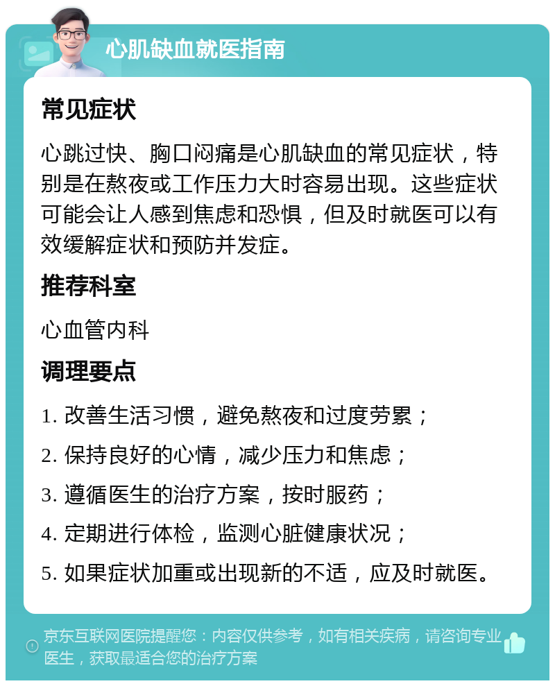 心肌缺血就医指南 常见症状 心跳过快、胸口闷痛是心肌缺血的常见症状，特别是在熬夜或工作压力大时容易出现。这些症状可能会让人感到焦虑和恐惧，但及时就医可以有效缓解症状和预防并发症。 推荐科室 心血管内科 调理要点 1. 改善生活习惯，避免熬夜和过度劳累； 2. 保持良好的心情，减少压力和焦虑； 3. 遵循医生的治疗方案，按时服药； 4. 定期进行体检，监测心脏健康状况； 5. 如果症状加重或出现新的不适，应及时就医。