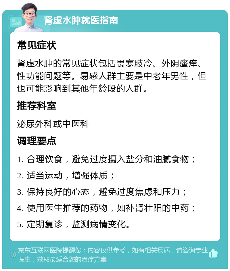 肾虚水肿就医指南 常见症状 肾虚水肿的常见症状包括畏寒肢冷、外阴瘙痒、性功能问题等。易感人群主要是中老年男性，但也可能影响到其他年龄段的人群。 推荐科室 泌尿外科或中医科 调理要点 1. 合理饮食，避免过度摄入盐分和油腻食物； 2. 适当运动，增强体质； 3. 保持良好的心态，避免过度焦虑和压力； 4. 使用医生推荐的药物，如补肾壮阳的中药； 5. 定期复诊，监测病情变化。