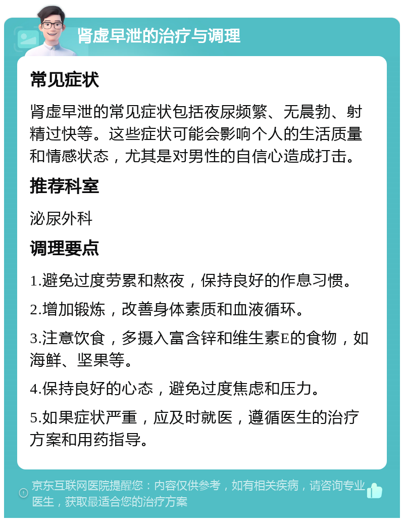 肾虚早泄的治疗与调理 常见症状 肾虚早泄的常见症状包括夜尿频繁、无晨勃、射精过快等。这些症状可能会影响个人的生活质量和情感状态，尤其是对男性的自信心造成打击。 推荐科室 泌尿外科 调理要点 1.避免过度劳累和熬夜，保持良好的作息习惯。 2.增加锻炼，改善身体素质和血液循环。 3.注意饮食，多摄入富含锌和维生素E的食物，如海鲜、坚果等。 4.保持良好的心态，避免过度焦虑和压力。 5.如果症状严重，应及时就医，遵循医生的治疗方案和用药指导。