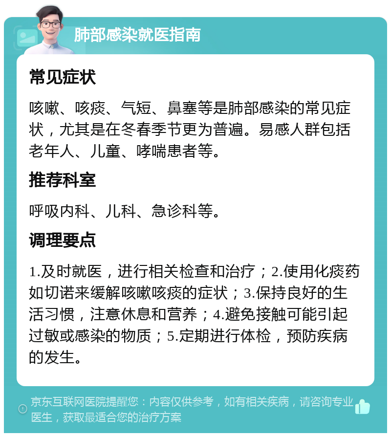 肺部感染就医指南 常见症状 咳嗽、咳痰、气短、鼻塞等是肺部感染的常见症状，尤其是在冬春季节更为普遍。易感人群包括老年人、儿童、哮喘患者等。 推荐科室 呼吸内科、儿科、急诊科等。 调理要点 1.及时就医，进行相关检查和治疗；2.使用化痰药如切诺来缓解咳嗽咳痰的症状；3.保持良好的生活习惯，注意休息和营养；4.避免接触可能引起过敏或感染的物质；5.定期进行体检，预防疾病的发生。