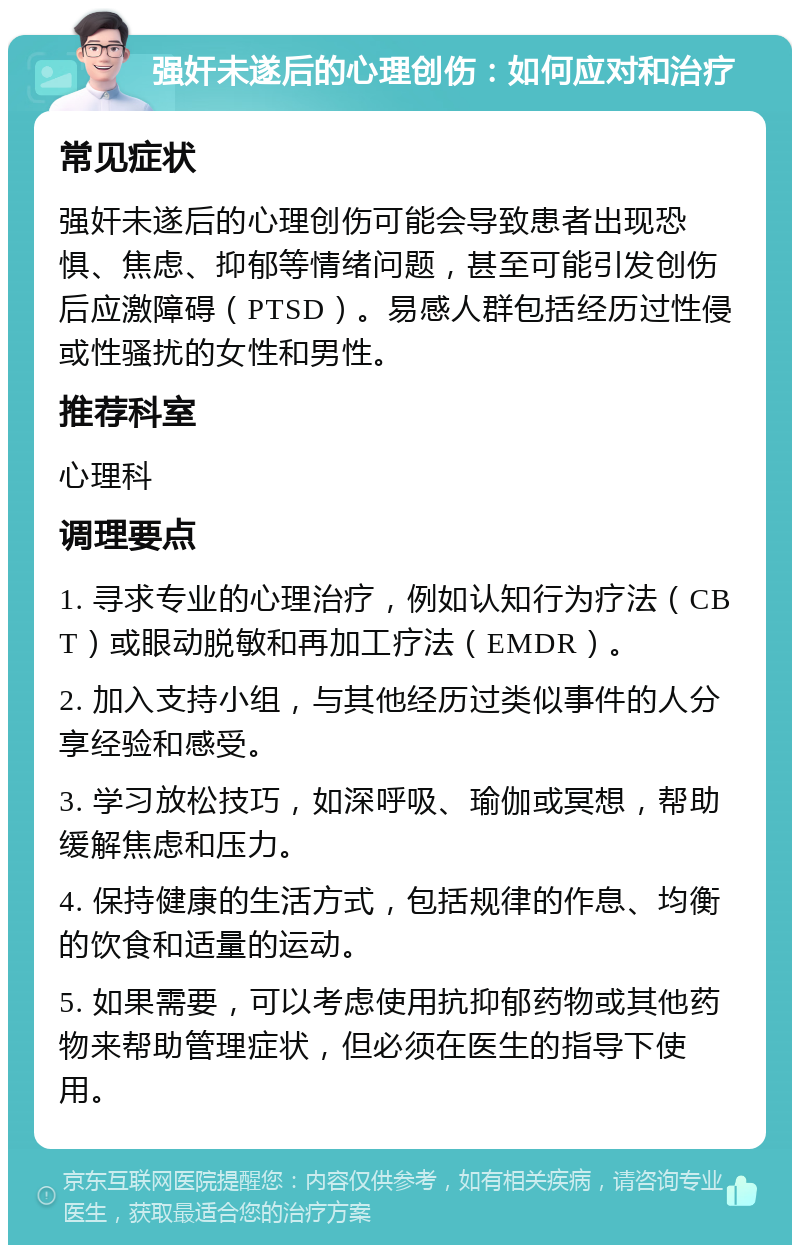 强奸未遂后的心理创伤：如何应对和治疗 常见症状 强奸未遂后的心理创伤可能会导致患者出现恐惧、焦虑、抑郁等情绪问题，甚至可能引发创伤后应激障碍（PTSD）。易感人群包括经历过性侵或性骚扰的女性和男性。 推荐科室 心理科 调理要点 1. 寻求专业的心理治疗，例如认知行为疗法（CBT）或眼动脱敏和再加工疗法（EMDR）。 2. 加入支持小组，与其他经历过类似事件的人分享经验和感受。 3. 学习放松技巧，如深呼吸、瑜伽或冥想，帮助缓解焦虑和压力。 4. 保持健康的生活方式，包括规律的作息、均衡的饮食和适量的运动。 5. 如果需要，可以考虑使用抗抑郁药物或其他药物来帮助管理症状，但必须在医生的指导下使用。