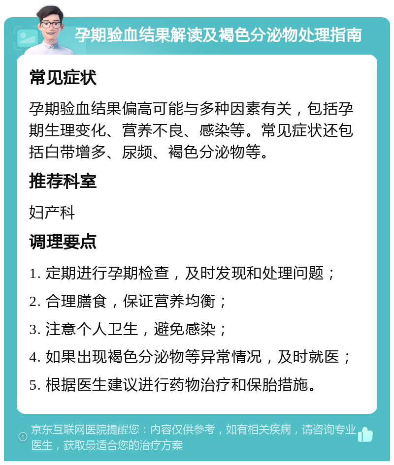 孕期验血结果解读及褐色分泌物处理指南 常见症状 孕期验血结果偏高可能与多种因素有关，包括孕期生理变化、营养不良、感染等。常见症状还包括白带增多、尿频、褐色分泌物等。 推荐科室 妇产科 调理要点 1. 定期进行孕期检查，及时发现和处理问题； 2. 合理膳食，保证营养均衡； 3. 注意个人卫生，避免感染； 4. 如果出现褐色分泌物等异常情况，及时就医； 5. 根据医生建议进行药物治疗和保胎措施。