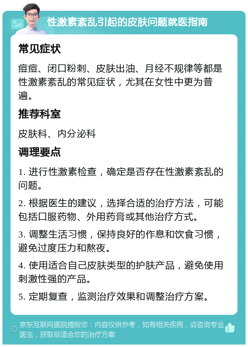 性激素紊乱引起的皮肤问题就医指南 常见症状 痘痘、闭口粉刺、皮肤出油、月经不规律等都是性激素紊乱的常见症状，尤其在女性中更为普遍。 推荐科室 皮肤科、内分泌科 调理要点 1. 进行性激素检查，确定是否存在性激素紊乱的问题。 2. 根据医生的建议，选择合适的治疗方法，可能包括口服药物、外用药膏或其他治疗方式。 3. 调整生活习惯，保持良好的作息和饮食习惯，避免过度压力和熬夜。 4. 使用适合自己皮肤类型的护肤产品，避免使用刺激性强的产品。 5. 定期复查，监测治疗效果和调整治疗方案。