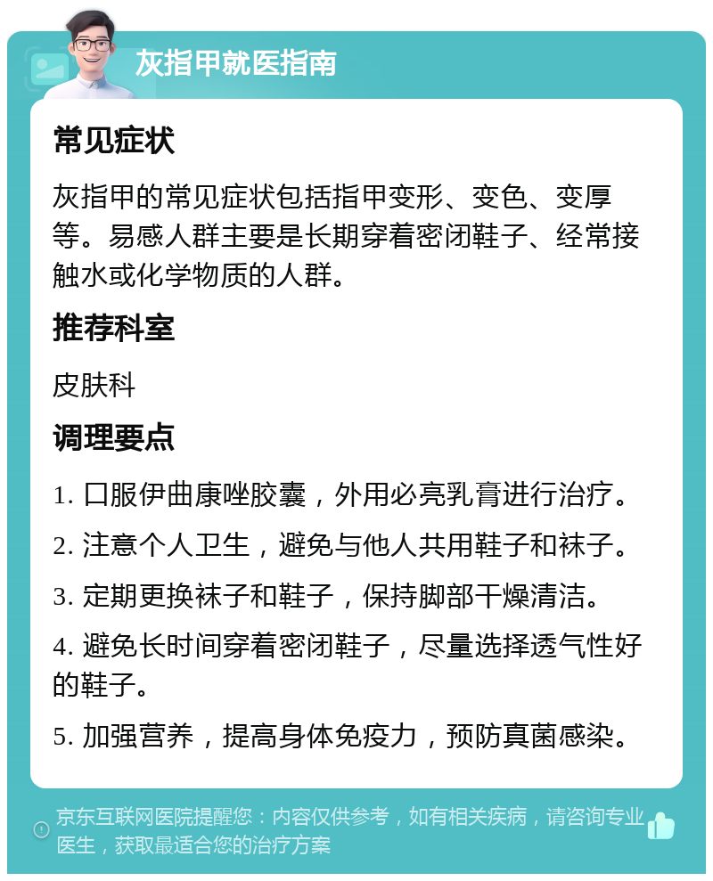 灰指甲就医指南 常见症状 灰指甲的常见症状包括指甲变形、变色、变厚等。易感人群主要是长期穿着密闭鞋子、经常接触水或化学物质的人群。 推荐科室 皮肤科 调理要点 1. 口服伊曲康唑胶囊，外用必亮乳膏进行治疗。 2. 注意个人卫生，避免与他人共用鞋子和袜子。 3. 定期更换袜子和鞋子，保持脚部干燥清洁。 4. 避免长时间穿着密闭鞋子，尽量选择透气性好的鞋子。 5. 加强营养，提高身体免疫力，预防真菌感染。