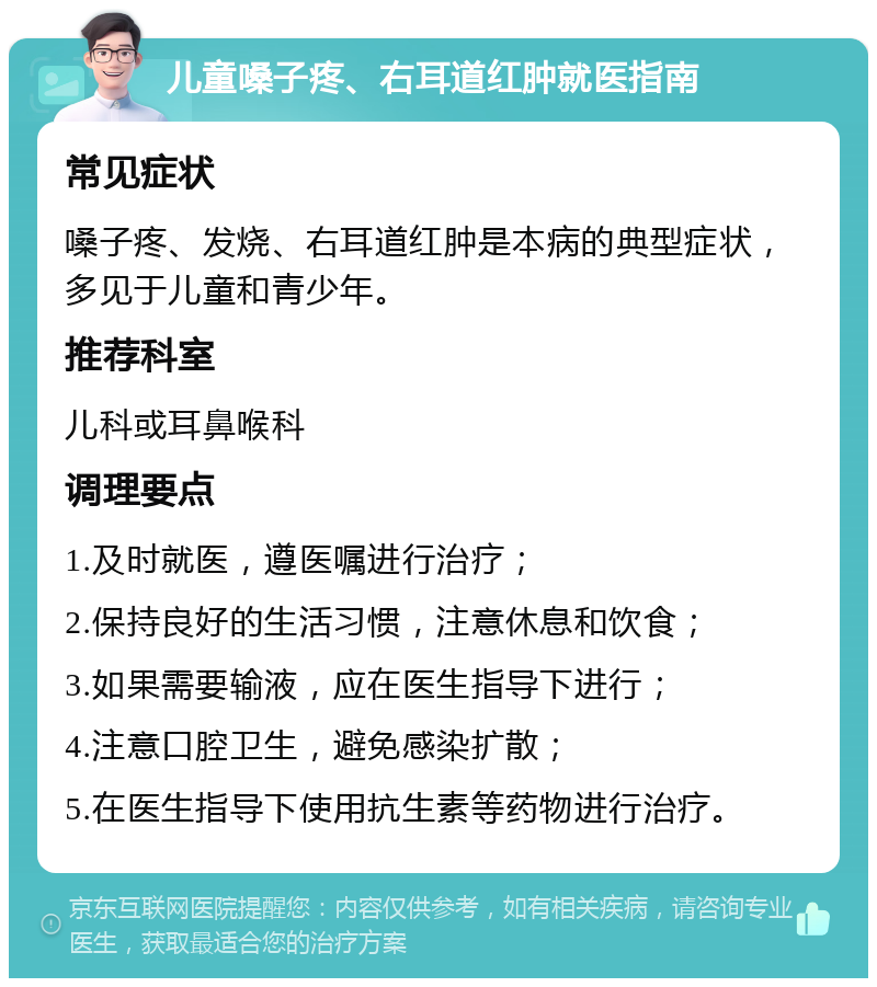 儿童嗓子疼、右耳道红肿就医指南 常见症状 嗓子疼、发烧、右耳道红肿是本病的典型症状，多见于儿童和青少年。 推荐科室 儿科或耳鼻喉科 调理要点 1.及时就医，遵医嘱进行治疗； 2.保持良好的生活习惯，注意休息和饮食； 3.如果需要输液，应在医生指导下进行； 4.注意口腔卫生，避免感染扩散； 5.在医生指导下使用抗生素等药物进行治疗。