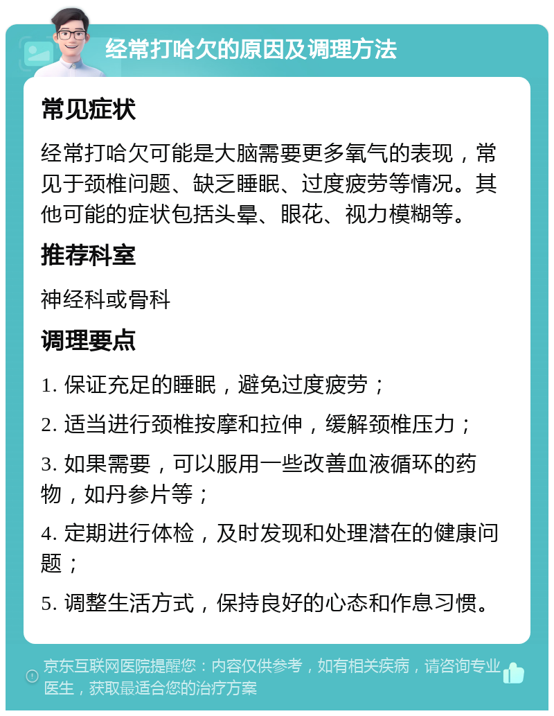 经常打哈欠的原因及调理方法 常见症状 经常打哈欠可能是大脑需要更多氧气的表现，常见于颈椎问题、缺乏睡眠、过度疲劳等情况。其他可能的症状包括头晕、眼花、视力模糊等。 推荐科室 神经科或骨科 调理要点 1. 保证充足的睡眠，避免过度疲劳； 2. 适当进行颈椎按摩和拉伸，缓解颈椎压力； 3. 如果需要，可以服用一些改善血液循环的药物，如丹参片等； 4. 定期进行体检，及时发现和处理潜在的健康问题； 5. 调整生活方式，保持良好的心态和作息习惯。