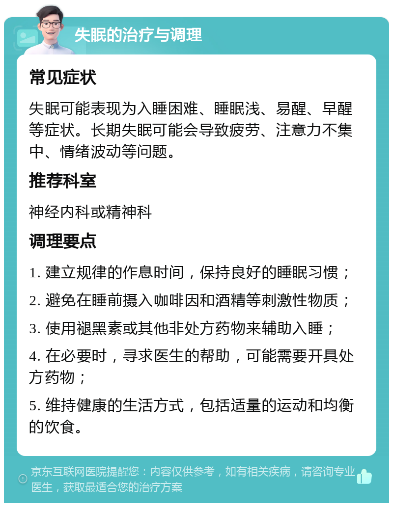 失眠的治疗与调理 常见症状 失眠可能表现为入睡困难、睡眠浅、易醒、早醒等症状。长期失眠可能会导致疲劳、注意力不集中、情绪波动等问题。 推荐科室 神经内科或精神科 调理要点 1. 建立规律的作息时间，保持良好的睡眠习惯； 2. 避免在睡前摄入咖啡因和酒精等刺激性物质； 3. 使用褪黑素或其他非处方药物来辅助入睡； 4. 在必要时，寻求医生的帮助，可能需要开具处方药物； 5. 维持健康的生活方式，包括适量的运动和均衡的饮食。