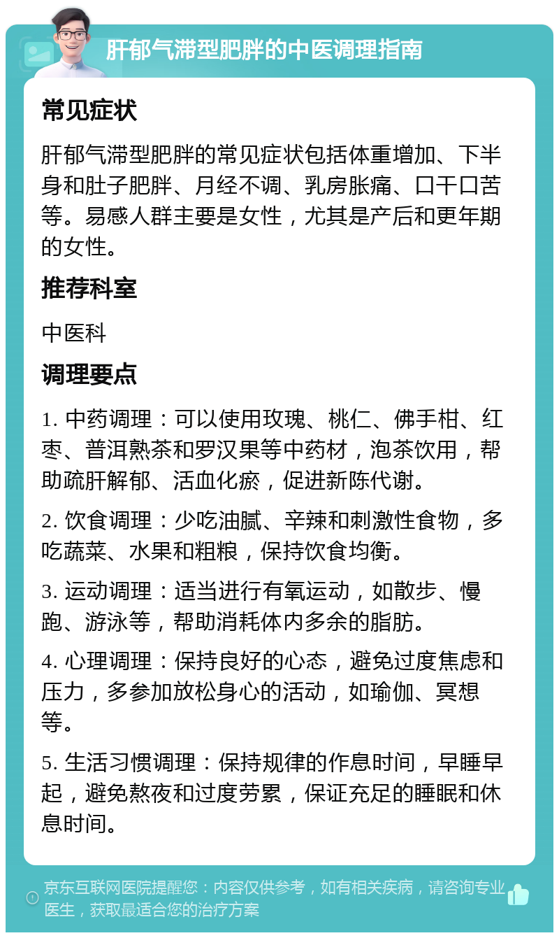 肝郁气滞型肥胖的中医调理指南 常见症状 肝郁气滞型肥胖的常见症状包括体重增加、下半身和肚子肥胖、月经不调、乳房胀痛、口干口苦等。易感人群主要是女性，尤其是产后和更年期的女性。 推荐科室 中医科 调理要点 1. 中药调理：可以使用玫瑰、桃仁、佛手柑、红枣、普洱熟茶和罗汉果等中药材，泡茶饮用，帮助疏肝解郁、活血化瘀，促进新陈代谢。 2. 饮食调理：少吃油腻、辛辣和刺激性食物，多吃蔬菜、水果和粗粮，保持饮食均衡。 3. 运动调理：适当进行有氧运动，如散步、慢跑、游泳等，帮助消耗体内多余的脂肪。 4. 心理调理：保持良好的心态，避免过度焦虑和压力，多参加放松身心的活动，如瑜伽、冥想等。 5. 生活习惯调理：保持规律的作息时间，早睡早起，避免熬夜和过度劳累，保证充足的睡眠和休息时间。