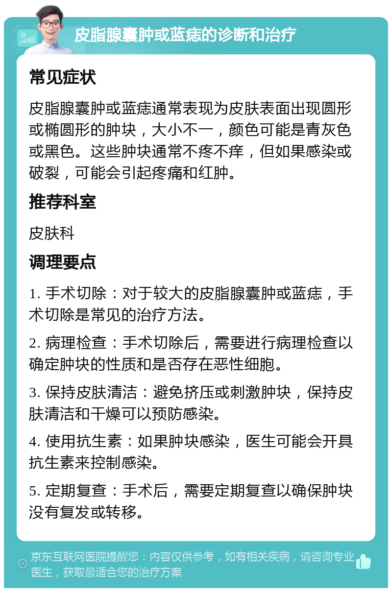 皮脂腺囊肿或蓝痣的诊断和治疗 常见症状 皮脂腺囊肿或蓝痣通常表现为皮肤表面出现圆形或椭圆形的肿块，大小不一，颜色可能是青灰色或黑色。这些肿块通常不疼不痒，但如果感染或破裂，可能会引起疼痛和红肿。 推荐科室 皮肤科 调理要点 1. 手术切除：对于较大的皮脂腺囊肿或蓝痣，手术切除是常见的治疗方法。 2. 病理检查：手术切除后，需要进行病理检查以确定肿块的性质和是否存在恶性细胞。 3. 保持皮肤清洁：避免挤压或刺激肿块，保持皮肤清洁和干燥可以预防感染。 4. 使用抗生素：如果肿块感染，医生可能会开具抗生素来控制感染。 5. 定期复查：手术后，需要定期复查以确保肿块没有复发或转移。