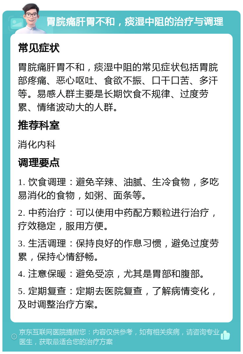 胃脘痛肝胃不和，痰湿中阻的治疗与调理 常见症状 胃脘痛肝胃不和，痰湿中阻的常见症状包括胃脘部疼痛、恶心呕吐、食欲不振、口干口苦、多汗等。易感人群主要是长期饮食不规律、过度劳累、情绪波动大的人群。 推荐科室 消化内科 调理要点 1. 饮食调理：避免辛辣、油腻、生冷食物，多吃易消化的食物，如粥、面条等。 2. 中药治疗：可以使用中药配方颗粒进行治疗，疗效稳定，服用方便。 3. 生活调理：保持良好的作息习惯，避免过度劳累，保持心情舒畅。 4. 注意保暖：避免受凉，尤其是胃部和腹部。 5. 定期复查：定期去医院复查，了解病情变化，及时调整治疗方案。