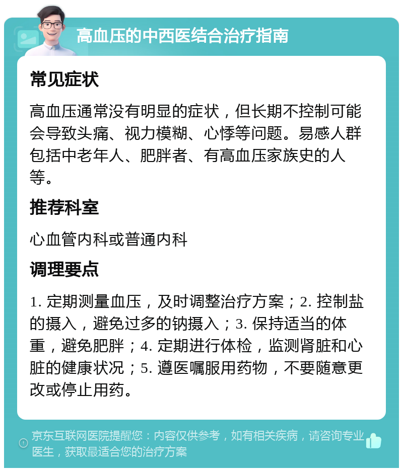 高血压的中西医结合治疗指南 常见症状 高血压通常没有明显的症状，但长期不控制可能会导致头痛、视力模糊、心悸等问题。易感人群包括中老年人、肥胖者、有高血压家族史的人等。 推荐科室 心血管内科或普通内科 调理要点 1. 定期测量血压，及时调整治疗方案；2. 控制盐的摄入，避免过多的钠摄入；3. 保持适当的体重，避免肥胖；4. 定期进行体检，监测肾脏和心脏的健康状况；5. 遵医嘱服用药物，不要随意更改或停止用药。