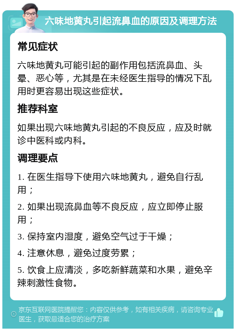 六味地黄丸引起流鼻血的原因及调理方法 常见症状 六味地黄丸可能引起的副作用包括流鼻血、头晕、恶心等，尤其是在未经医生指导的情况下乱用时更容易出现这些症状。 推荐科室 如果出现六味地黄丸引起的不良反应，应及时就诊中医科或内科。 调理要点 1. 在医生指导下使用六味地黄丸，避免自行乱用； 2. 如果出现流鼻血等不良反应，应立即停止服用； 3. 保持室内湿度，避免空气过于干燥； 4. 注意休息，避免过度劳累； 5. 饮食上应清淡，多吃新鲜蔬菜和水果，避免辛辣刺激性食物。