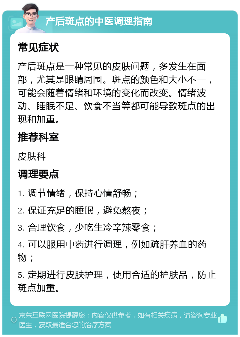 产后斑点的中医调理指南 常见症状 产后斑点是一种常见的皮肤问题，多发生在面部，尤其是眼睛周围。斑点的颜色和大小不一，可能会随着情绪和环境的变化而改变。情绪波动、睡眠不足、饮食不当等都可能导致斑点的出现和加重。 推荐科室 皮肤科 调理要点 1. 调节情绪，保持心情舒畅； 2. 保证充足的睡眠，避免熬夜； 3. 合理饮食，少吃生冷辛辣零食； 4. 可以服用中药进行调理，例如疏肝养血的药物； 5. 定期进行皮肤护理，使用合适的护肤品，防止斑点加重。