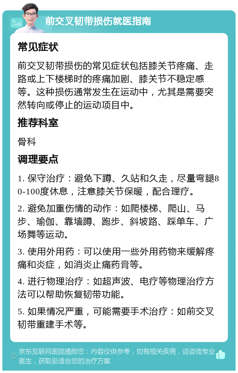 前交叉韧带损伤就医指南 常见症状 前交叉韧带损伤的常见症状包括膝关节疼痛、走路或上下楼梯时的疼痛加剧、膝关节不稳定感等。这种损伤通常发生在运动中，尤其是需要突然转向或停止的运动项目中。 推荐科室 骨科 调理要点 1. 保守治疗：避免下蹲、久站和久走，尽量弯腿80-100度休息，注意膝关节保暖，配合理疗。 2. 避免加重伤情的动作：如爬楼梯、爬山、马步、瑜伽、靠墙蹲、跑步、斜坡路、踩单车、广场舞等运动。 3. 使用外用药：可以使用一些外用药物来缓解疼痛和炎症，如消炎止痛药膏等。 4. 进行物理治疗：如超声波、电疗等物理治疗方法可以帮助恢复韧带功能。 5. 如果情况严重，可能需要手术治疗：如前交叉韧带重建手术等。