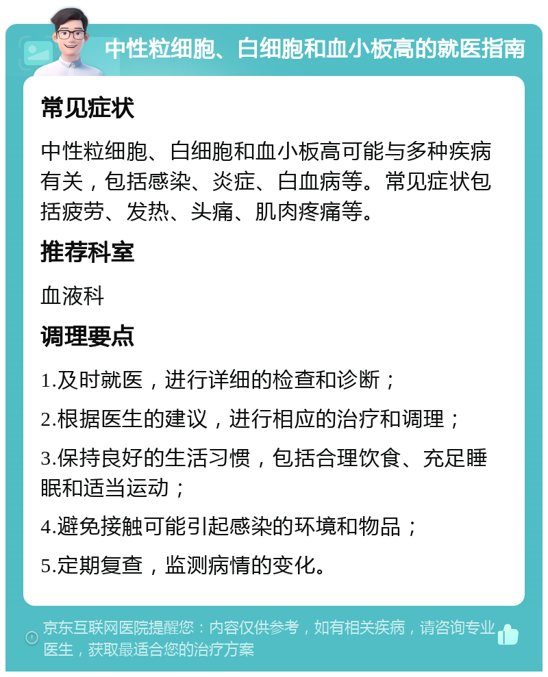 中性粒细胞、白细胞和血小板高的就医指南 常见症状 中性粒细胞、白细胞和血小板高可能与多种疾病有关，包括感染、炎症、白血病等。常见症状包括疲劳、发热、头痛、肌肉疼痛等。 推荐科室 血液科 调理要点 1.及时就医，进行详细的检查和诊断； 2.根据医生的建议，进行相应的治疗和调理； 3.保持良好的生活习惯，包括合理饮食、充足睡眠和适当运动； 4.避免接触可能引起感染的环境和物品； 5.定期复查，监测病情的变化。