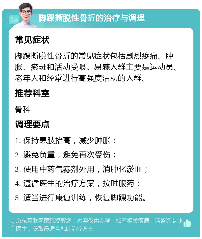 脚踝撕脱性骨折的治疗与调理 常见症状 脚踝撕脱性骨折的常见症状包括剧烈疼痛、肿胀、瘀斑和活动受限。易感人群主要是运动员、老年人和经常进行高强度活动的人群。 推荐科室 骨科 调理要点 1. 保持患肢抬高，减少肿胀； 2. 避免负重，避免再次受伤； 3. 使用中药气雾剂外用，消肿化淤血； 4. 遵循医生的治疗方案，按时服药； 5. 适当进行康复训练，恢复脚踝功能。