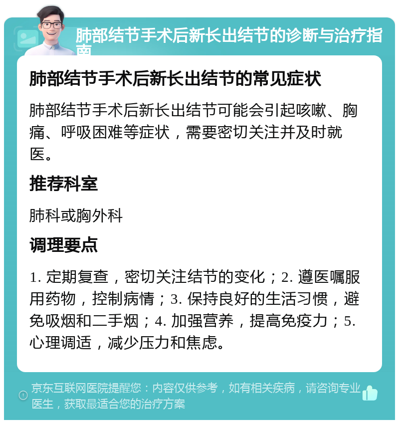 肺部结节手术后新长出结节的诊断与治疗指南 肺部结节手术后新长出结节的常见症状 肺部结节手术后新长出结节可能会引起咳嗽、胸痛、呼吸困难等症状，需要密切关注并及时就医。 推荐科室 肺科或胸外科 调理要点 1. 定期复查，密切关注结节的变化；2. 遵医嘱服用药物，控制病情；3. 保持良好的生活习惯，避免吸烟和二手烟；4. 加强营养，提高免疫力；5. 心理调适，减少压力和焦虑。