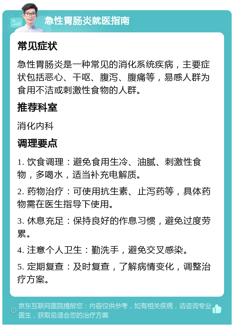 急性胃肠炎就医指南 常见症状 急性胃肠炎是一种常见的消化系统疾病，主要症状包括恶心、干呕、腹泻、腹痛等，易感人群为食用不洁或刺激性食物的人群。 推荐科室 消化内科 调理要点 1. 饮食调理：避免食用生冷、油腻、刺激性食物，多喝水，适当补充电解质。 2. 药物治疗：可使用抗生素、止泻药等，具体药物需在医生指导下使用。 3. 休息充足：保持良好的作息习惯，避免过度劳累。 4. 注意个人卫生：勤洗手，避免交叉感染。 5. 定期复查：及时复查，了解病情变化，调整治疗方案。