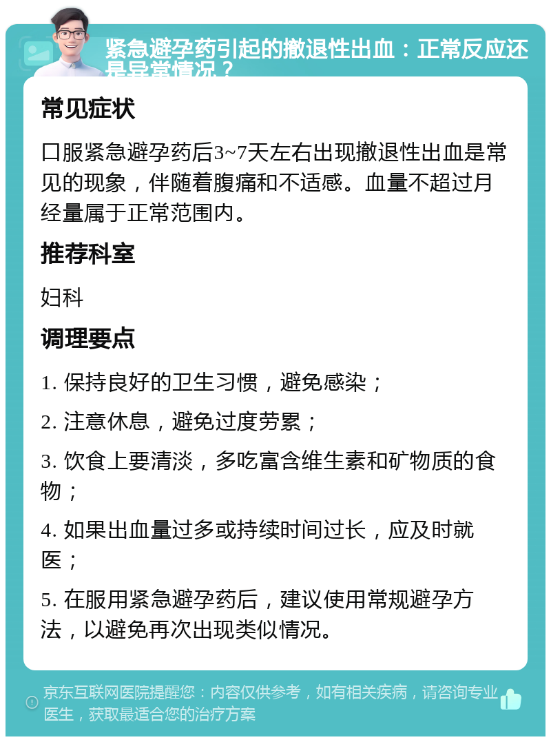 紧急避孕药引起的撤退性出血：正常反应还是异常情况？ 常见症状 口服紧急避孕药后3~7天左右出现撤退性出血是常见的现象，伴随着腹痛和不适感。血量不超过月经量属于正常范围内。 推荐科室 妇科 调理要点 1. 保持良好的卫生习惯，避免感染； 2. 注意休息，避免过度劳累； 3. 饮食上要清淡，多吃富含维生素和矿物质的食物； 4. 如果出血量过多或持续时间过长，应及时就医； 5. 在服用紧急避孕药后，建议使用常规避孕方法，以避免再次出现类似情况。